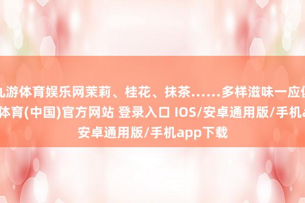 九游体育娱乐网茉莉、桂花、抹茶……多样滋味一应俱全-九游体育(中国)官方网站 登录入口 IOS/安卓通用版/手机app下载