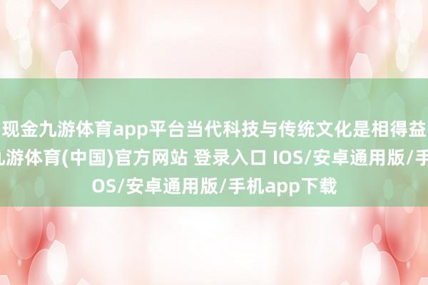 现金九游体育app平台当代科技与传统文化是相得益彰的筹办-九游体育(中国)官方网站 登录入口 IOS/安卓通用版/手机app下载