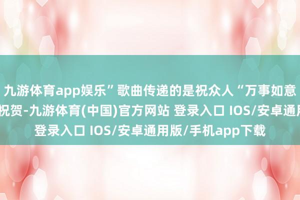 九游体育app娱乐”歌曲传递的是祝众人“万事如意”的最朴素的新年祝贺-九游体育(中国)官方网站 登录入口 IOS/安卓通用版/手机app下载