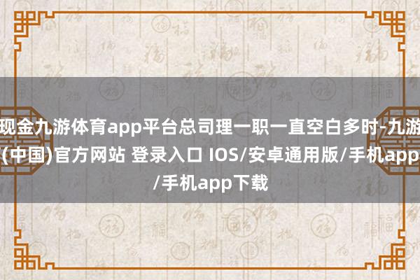 现金九游体育app平台总司理一职一直空白多时-九游体育(中国)官方网站 登录入口 IOS/安卓通用版/手机app下载