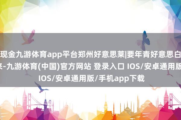 现金九游体育app平台郑州好意思莱|要年青好意思白抗衰食品吃起来-九游体育(中国)官方网站 登录入口 IOS/安卓通用版/手机app下载
