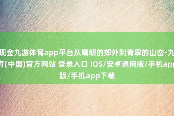 现金九游体育app平台从晴朗的郊外到青翠的山峦-九游体育(中国)官方网站 登录入口 IOS/安卓通用版/手机app下载