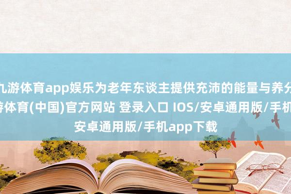 九游体育app娱乐为老年东谈主提供充沛的能量与养分维持-九游体育(中国)官方网站 登录入口 IOS/安卓通用版/手机app下载