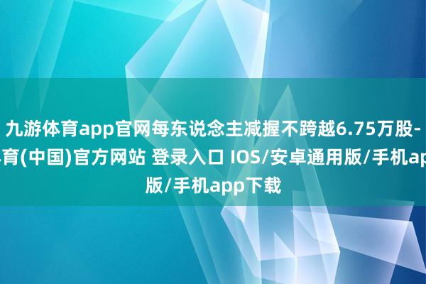 九游体育app官网每东说念主减握不跨越6.75万股-九游体育(中国)官方网站 登录入口 IOS/安卓通用版/手机app下载