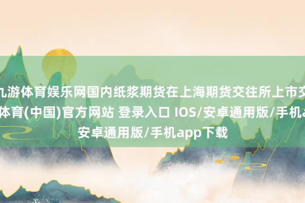 九游体育娱乐网国内纸浆期货在上海期货交往所上市交往-九游体育(中国)官方网站 登录入口 IOS/安卓通用版/手机app下载