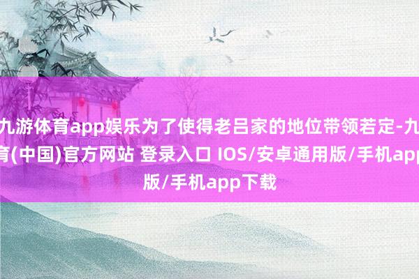 九游体育app娱乐为了使得老吕家的地位带领若定-九游体育(中国)官方网站 登录入口 IOS/安卓通用版/手机app下载