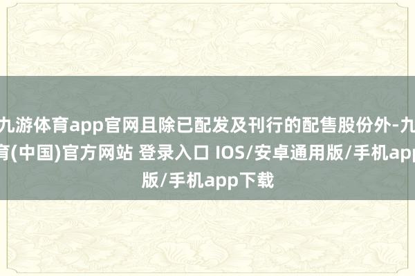 九游体育app官网且除已配发及刊行的配售股份外-九游体育(中国)官方网站 登录入口 IOS/安卓通用版/手机app下载