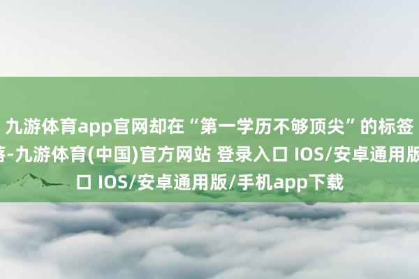 九游体育app官网却在“第一学历不够顶尖”的标签下被取舍性冷落-九游体育(中国)官方网站 登录入口 IOS/安卓通用版/手机app下载