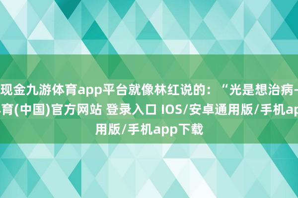 现金九游体育app平台就像林红说的：“光是想治病-九游体育(中国)官方网站 登录入口 IOS/安卓通用版/手机app下载