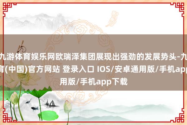 九游体育娱乐网欧瑞泽集团展现出强劲的发展势头-九游体育(中国)官方网站 登录入口 IOS/安卓通用版/手机app下载