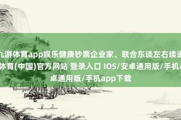 九游体育app娱乐健康钞票企业家、联合东谈左右续进步-九游体育(中国)官方网站 登录入口 IOS/安卓通用版/手机app下载