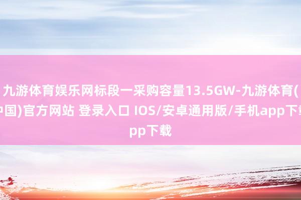 九游体育娱乐网标段一采购容量13.5GW-九游体育(中国)官方网站 登录入口 IOS/安卓通用版/手机app下载