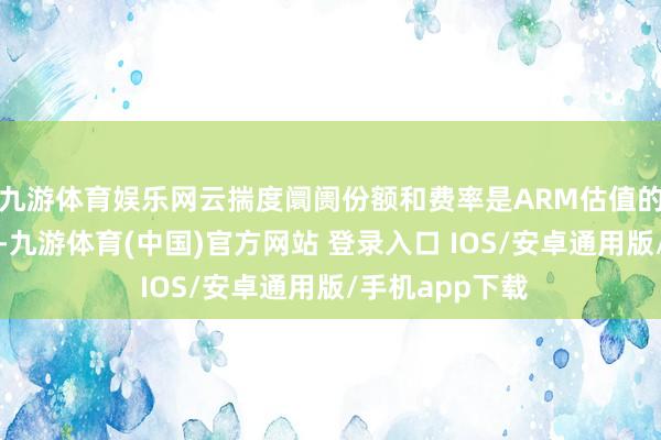 九游体育娱乐网云揣度阛阓份额和费率是ARM估值的蹙迫新增变量-九游体育(中国)官方网站 登录入口 IOS/安卓通用版/手机app下载