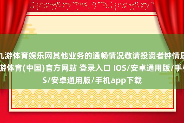 九游体育娱乐网其他业务的通畅情况敬请投资者钟情届时公告-九游体育(中国)官方网站 登录入口 IOS/安卓通用版/手机app下载