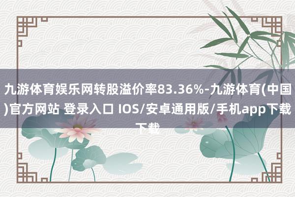 九游体育娱乐网转股溢价率83.36%-九游体育(中国)官方网站 登录入口 IOS/安卓通用版/手机app下载