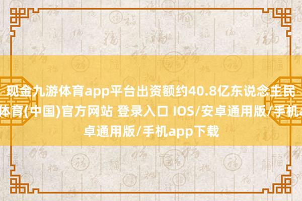 现金九游体育app平台出资额约40.8亿东说念主民币-九游体育(中国)官方网站 登录入口 IOS/安卓通用版/手机app下载