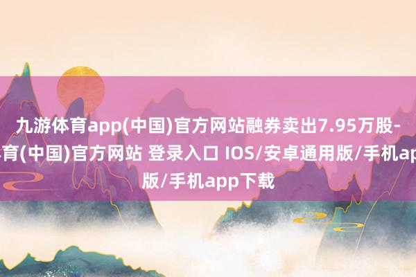 九游体育app(中国)官方网站融券卖出7.95万股-九游体育(中国)官方网站 登录入口 IOS/安卓通用版/手机app下载
