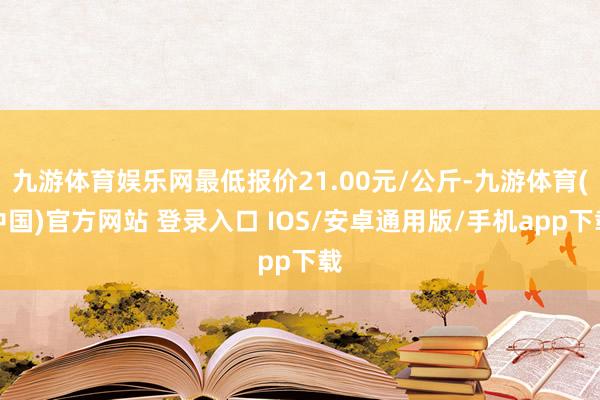 九游体育娱乐网最低报价21.00元/公斤-九游体育(中国)官方网站 登录入口 IOS/安卓通用版/手机app下载