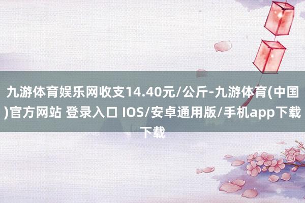 九游体育娱乐网收支14.40元/公斤-九游体育(中国)官方网站 登录入口 IOS/安卓通用版/手机app下载