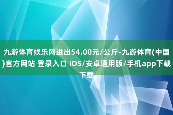 九游体育娱乐网进出54.00元/公斤-九游体育(中国)官方网站 登录入口 IOS/安卓通用版/手机app下载