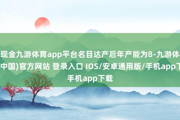 现金九游体育app平台名目达产后年产能为8-九游体育(中国)官方网站 登录入口 IOS/安卓通用版/手机app下载