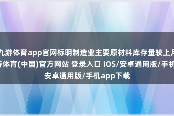 九游体育app官网标明制造业主要原材料库存量较上月下落-九游体育(中国)官方网站 登录入口 IOS/安卓通用版/手机app下载