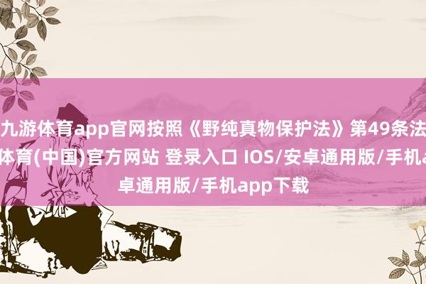 九游体育app官网按照《野纯真物保护法》第49条法则-九游体育(中国)官方网站 登录入口 IOS/安卓通用版/手机app下载