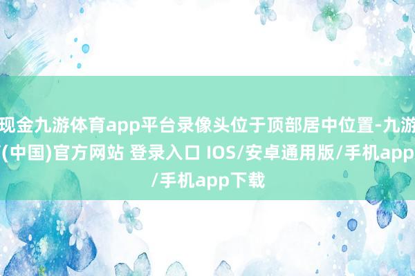 现金九游体育app平台录像头位于顶部居中位置-九游体育(中国)官方网站 登录入口 IOS/安卓通用版/手机app下载