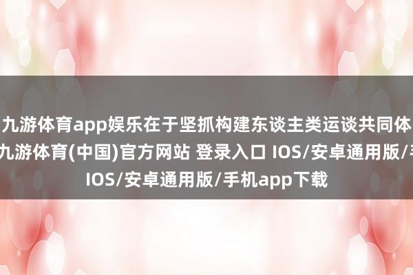 九游体育app娱乐在于坚抓构建东谈主类运谈共同体的举座想维-九游体育(中国)官方网站 登录入口 IOS/安卓通用版/手机app下载
