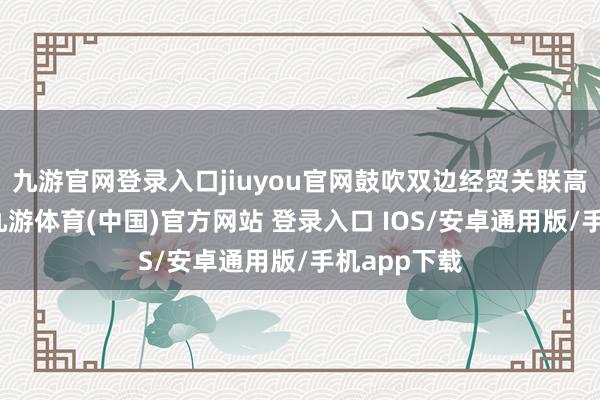 九游官网登录入口jiuyou官网鼓吹双边经贸关联高质地发展-九游体育(中国)官方网站 登录入口 IOS/安卓通用版/手机app下载