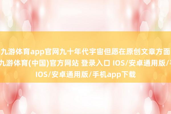 九游体育app官网九十年代宇宙但愿在原创文章方面有一个跳跃-九游体育(中国)官方网站 登录入口 IOS/安卓通用版/手机app下载