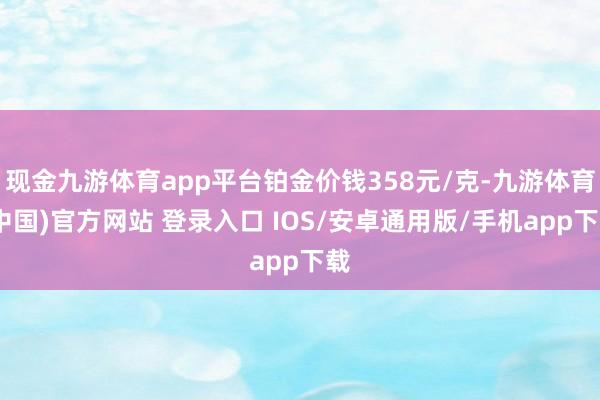 现金九游体育app平台铂金价钱358元/克-九游体育(中国)官方网站 登录入口 IOS/安卓通用版/手机app下载