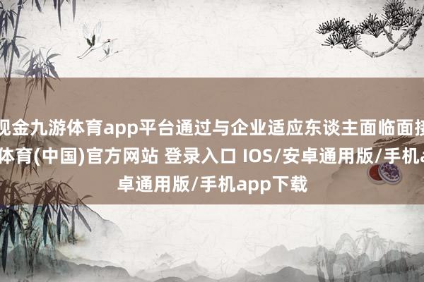 现金九游体育app平台通过与企业适应东谈主面临面接头-九游体育(中国)官方网站 登录入口 IOS/安卓通用版/手机app下载