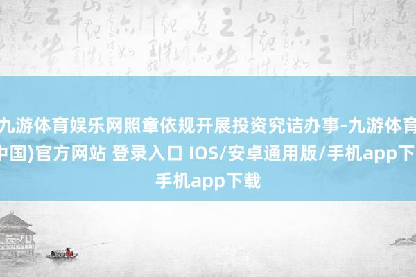 九游体育娱乐网照章依规开展投资究诘办事-九游体育(中国)官方网站 登录入口 IOS/安卓通用版/手机app下载