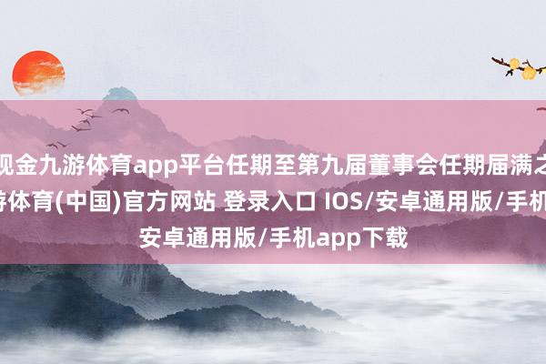 现金九游体育app平台任期至第九届董事会任期届满之日止-九游体育(中国)官方网站 登录入口 IOS/安卓通用版/手机app下载