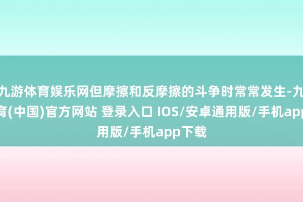 九游体育娱乐网但摩擦和反摩擦的斗争时常常发生-九游体育(中国)官方网站 登录入口 IOS/安卓通用版/手机app下载
