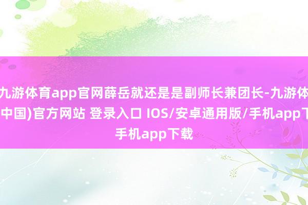 九游体育app官网薛岳就还是是副师长兼团长-九游体育(中国)官方网站 登录入口 IOS/安卓通用版/手机app下载
