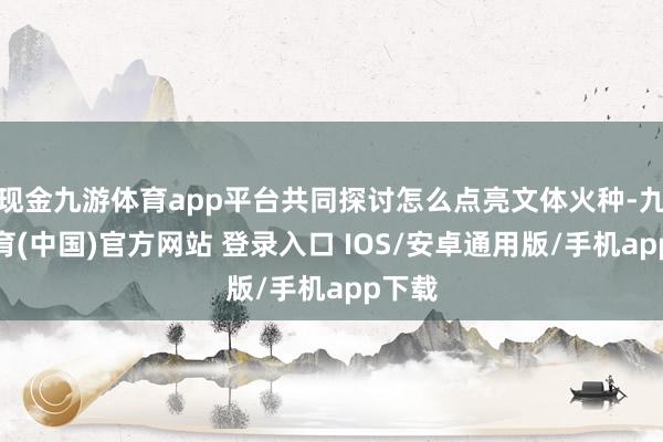 现金九游体育app平台共同探讨怎么点亮文体火种-九游体育(中国)官方网站 登录入口 IOS/安卓通用版/手机app下载