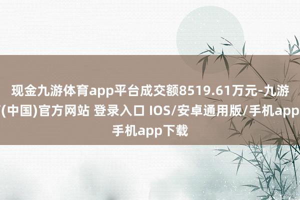 现金九游体育app平台成交额8519.61万元-九游体育(中国)官方网站 登录入口 IOS/安卓通用版/手机app下载