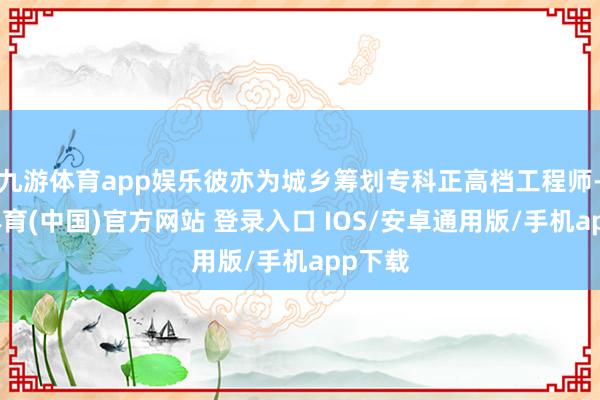 九游体育app娱乐彼亦为城乡筹划专科正高档工程师-九游体育(中国)官方网站 登录入口 IOS/安卓通用版/手机app下载