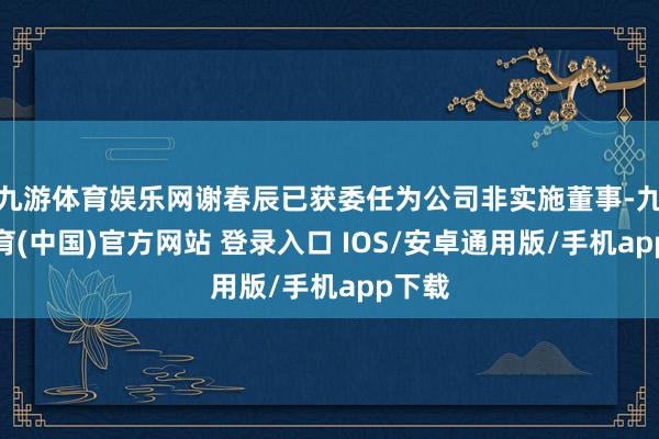 九游体育娱乐网谢春辰已获委任为公司非实施董事-九游体育(中国)官方网站 登录入口 IOS/安卓通用版/手机app下载