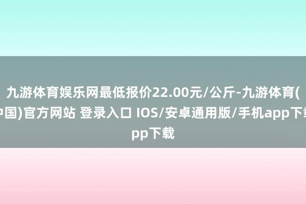 九游体育娱乐网最低报价22.00元/公斤-九游体育(中国)官方网站 登录入口 IOS/安卓通用版/手机app下载