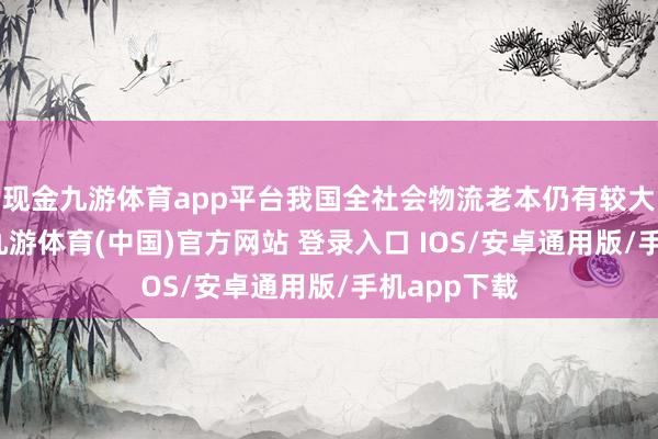 现金九游体育app平台我国全社会物流老本仍有较大下落空间-九游体育(中国)官方网站 登录入口 IOS/安卓通用版/手机app下载