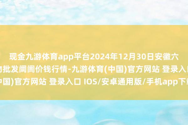 现金九游体育app平台2024年12月30日安徽六安市裕安区紫竹林农产物批发阛阓价钱行情-九游体育(中国)官方网站 登录入口 IOS/安卓通用版/手机app下载