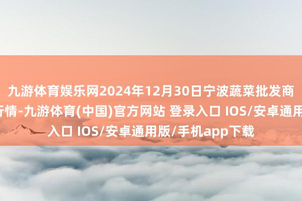 九游体育娱乐网2024年12月30日宁波蔬菜批发商场有限公司价钱行情-九游体育(中国)官方网站 登录入口 IOS/安卓通用版/手机app下载