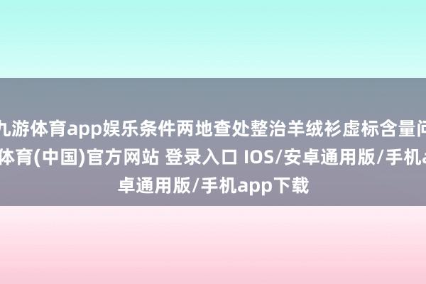 九游体育app娱乐条件两地查处整治羊绒衫虚标含量问题-九游体育(中国)官方网站 登录入口 IOS/安卓通用版/手机app下载