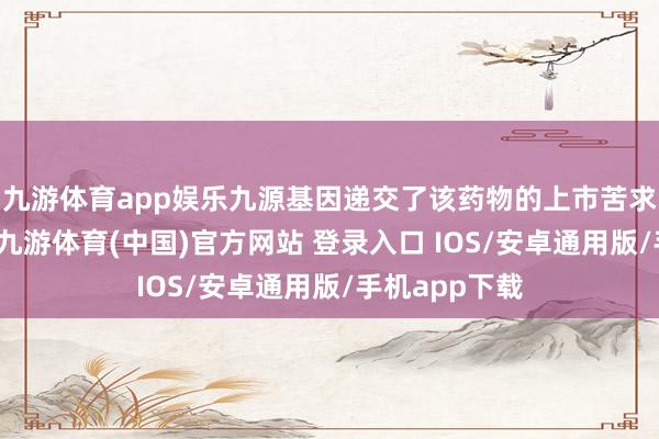 九游体育app娱乐九源基因递交了该药物的上市苦求并获取受理-九游体育(中国)官方网站 登录入口 IOS/安卓通用版/手机app下载