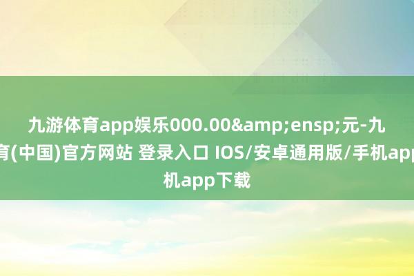 九游体育app娱乐000.00&ensp;元-九游体育(中国)官方网站 登录入口 IOS/安卓通用版/手机app下载