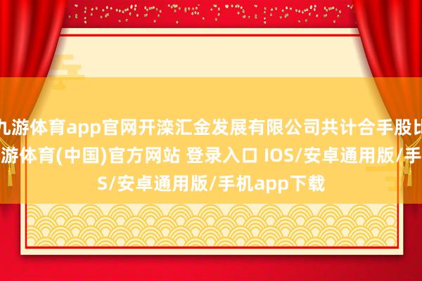 九游体育app官网开滦汇金发展有限公司共计合手股比例为9%-九游体育(中国)官方网站 登录入口 IOS/安卓通用版/手机app下载