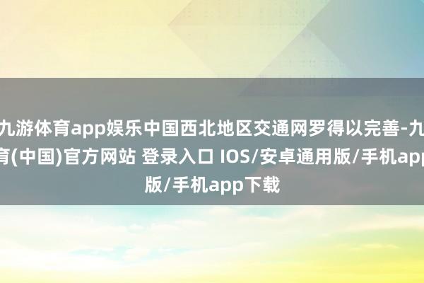 九游体育app娱乐中国西北地区交通网罗得以完善-九游体育(中国)官方网站 登录入口 IOS/安卓通用版/手机app下载
